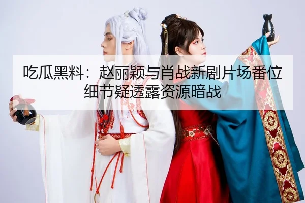 吃瓜黑料：赵丽颖与肖战新剧片场番位细节疑透露资源暗战